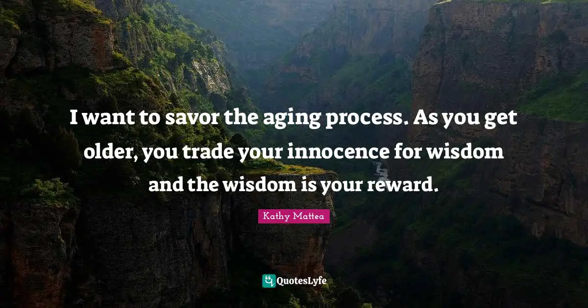 I want to savor the aging process. As you get older, you trade your innocence for wisdom and the wisdom is your reward.