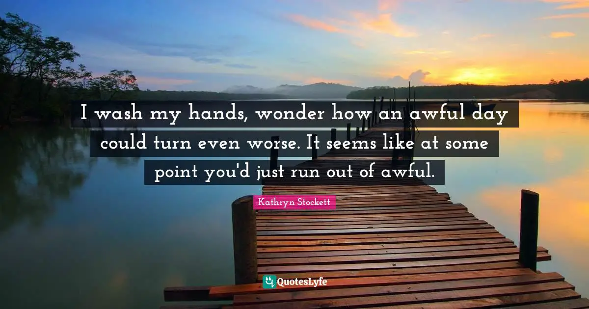 I wash my hands, wonder how an awful day could turn even worse. It seems like at some point you'd just run out of awful.