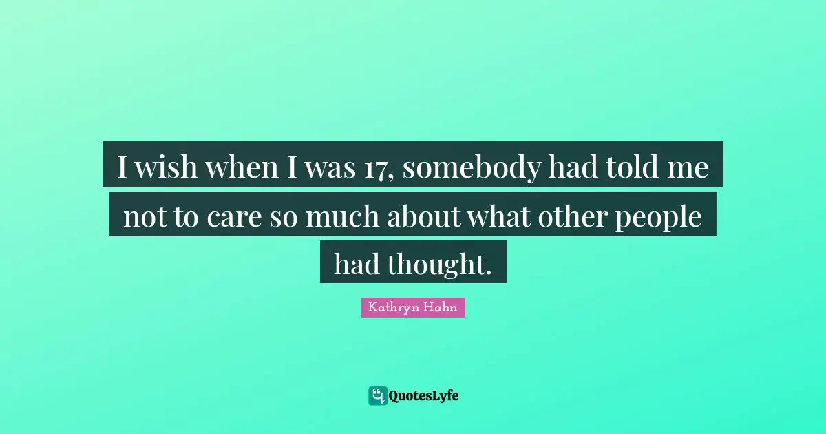 I wish when I was 17, somebody had told me not to care so much about what other people had thought.
