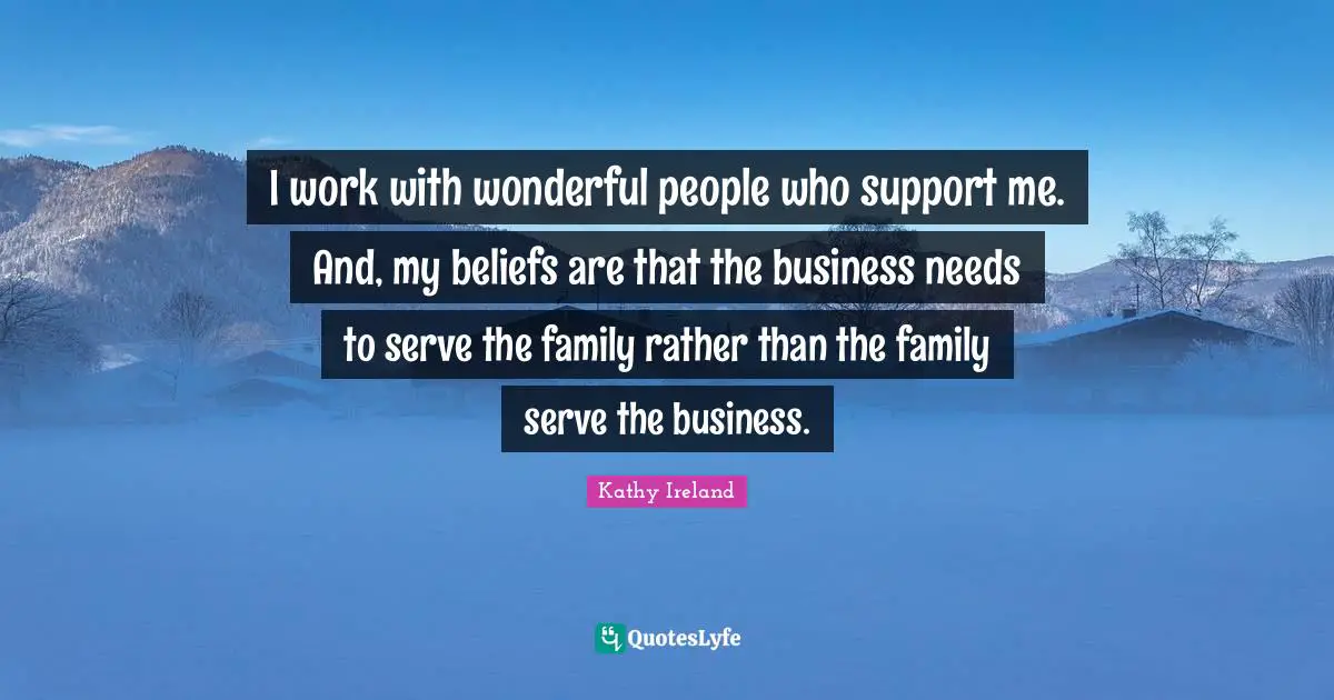 I work with wonderful people who support me. And, my beliefs are that the business needs to serve the family rather than the family serve the business.