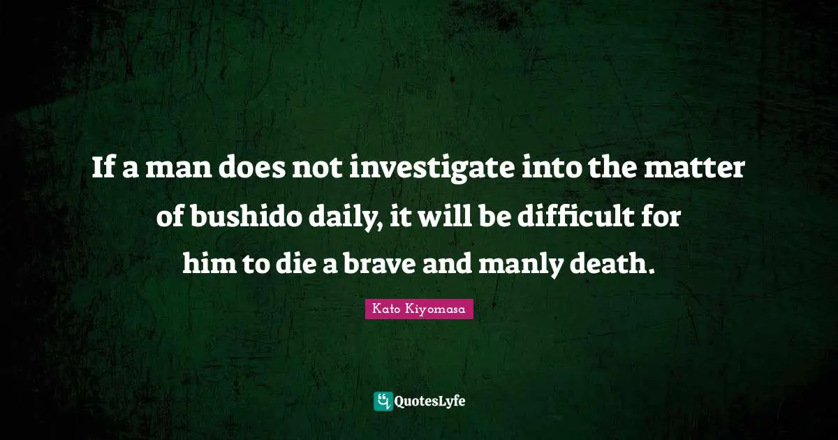 If a man does not investigate into the matter of bushido daily, it will be difficult for him to die a brave and manly death.