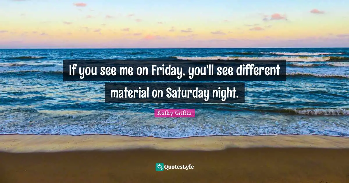 If you see me on Friday, you'll see different material on Saturday night.