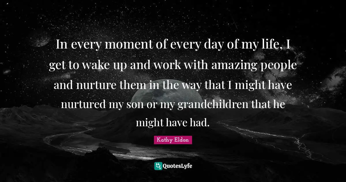In every moment of every day of my life, I get to wake up and work with amazing people and nurture them in the way that I might have nurtured my son or my grandchildren that he might have had.