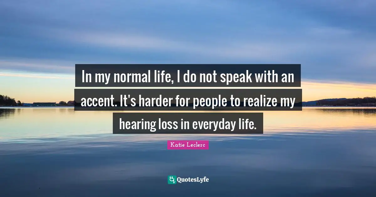 In my normal life, I do not speak with an accent. It's harder for people to realize my hearing loss in everyday life.
