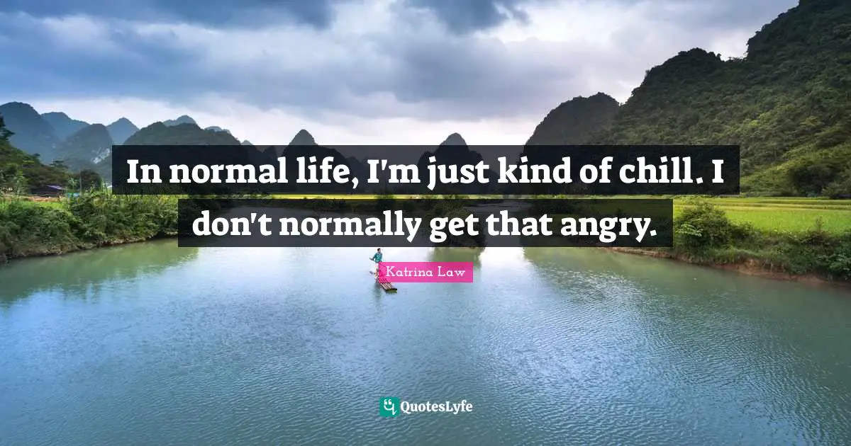 In normal life, I'm just kind of chill. I don't normally get that angry.