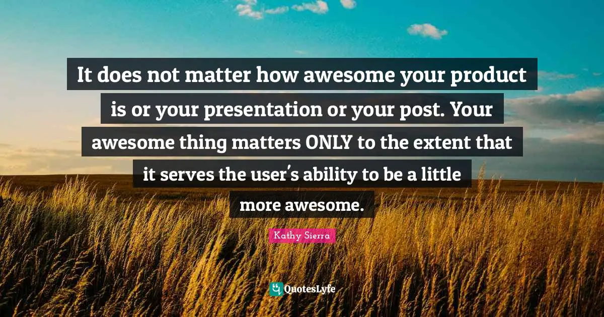 It does not matter how awesome your product is or your presentation or your post. Your awesome thing matters ONLY to the extent that it serves the user's ability to be a little more awesome.