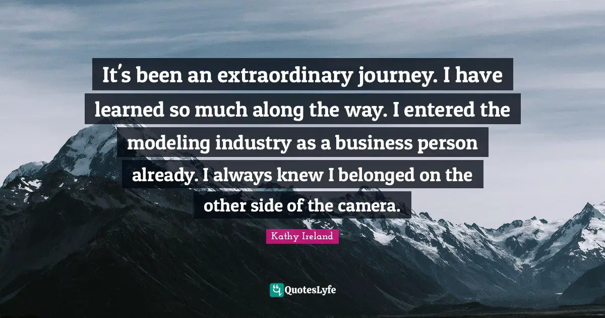 It's been an extraordinary journey. I have learned so much along the way. I entered the modeling industry as a business person already. I always knew I belonged on the other side of the camera.