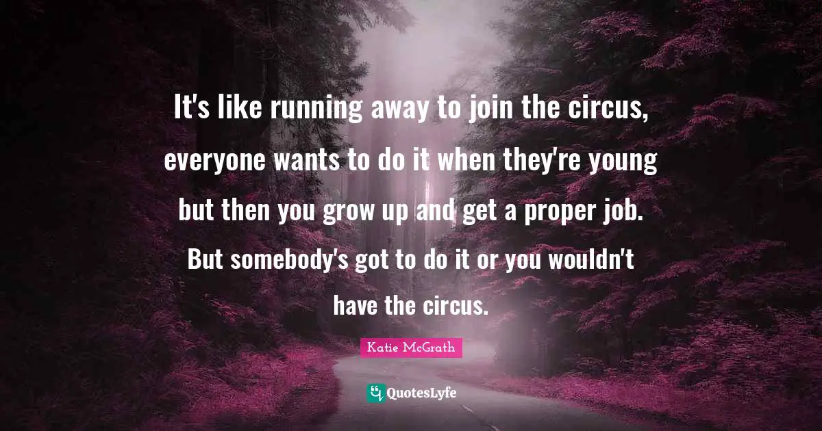 It's like running away to join the circus, everyone wants to do it when they're young but then you grow up and get a proper job. But somebody's got to do it or you wouldn't have the circus.