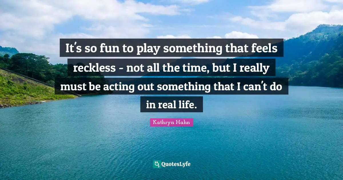 It's so fun to play something that feels reckless - not all the time, but I really must be acting out something that I can't do in real life.