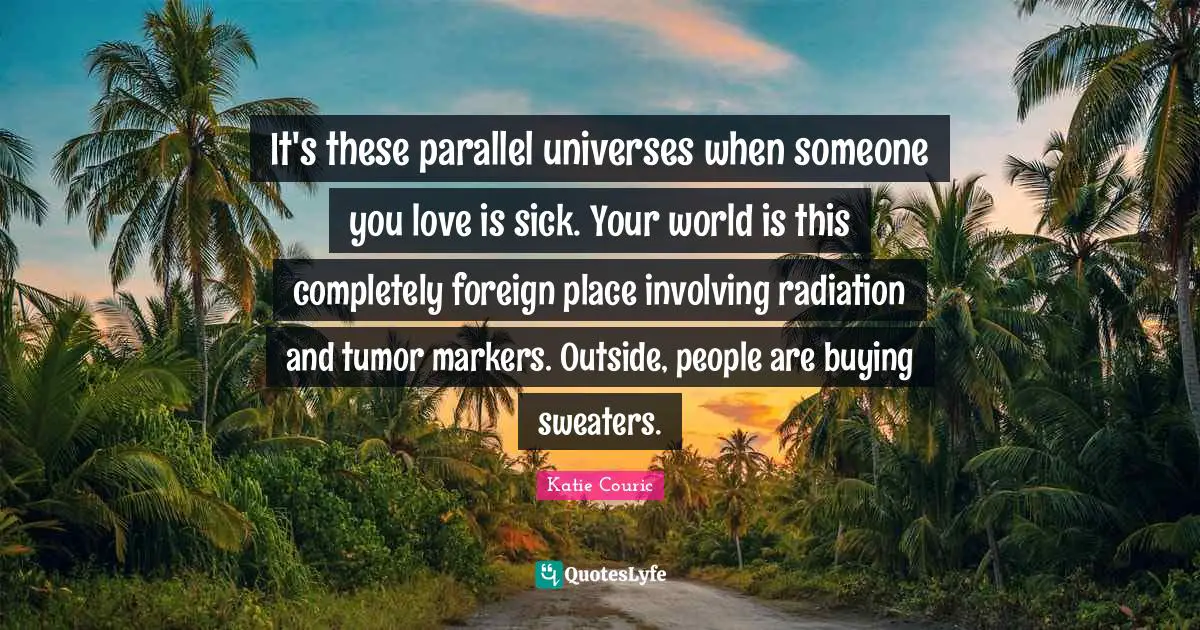Radiation Quotes: "It's these parallel universes when someone you love is sick. Your world is this completely foreign place involving radiation and tumor markers. Outside, people are buying sweaters."