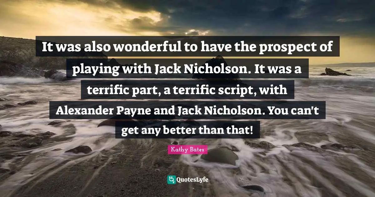 It was also wonderful to have the prospect of playing with Jack Nicholson. It was a terrific part, a terrific script, with Alexander Payne and Jack Nicholson. You can't get any better than that!