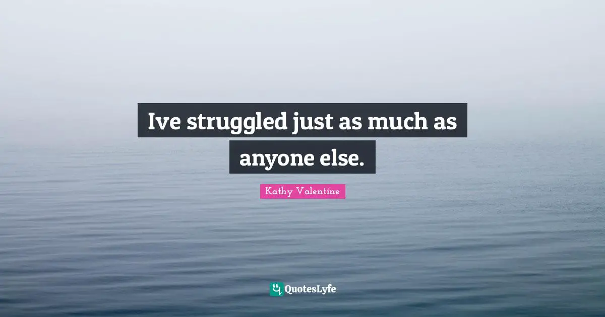 Ive struggled just as much as anyone else.