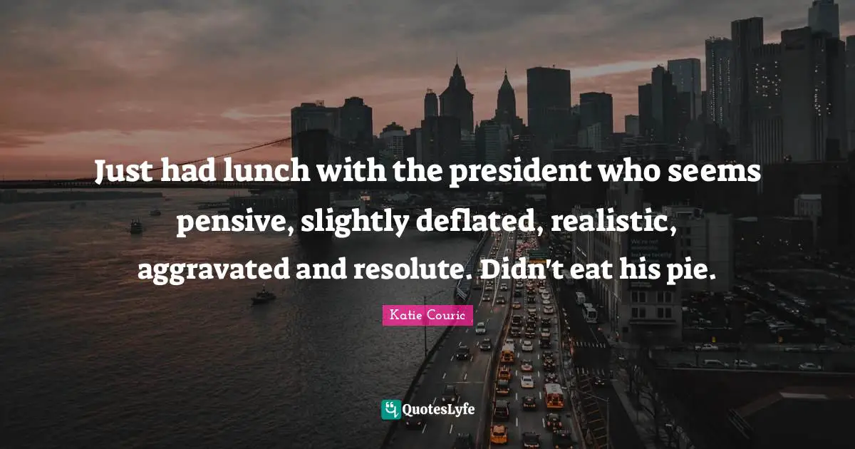 Just had lunch with the president who seems pensive, slightly deflated, realistic, aggravated and resolute. Didn't eat his pie.