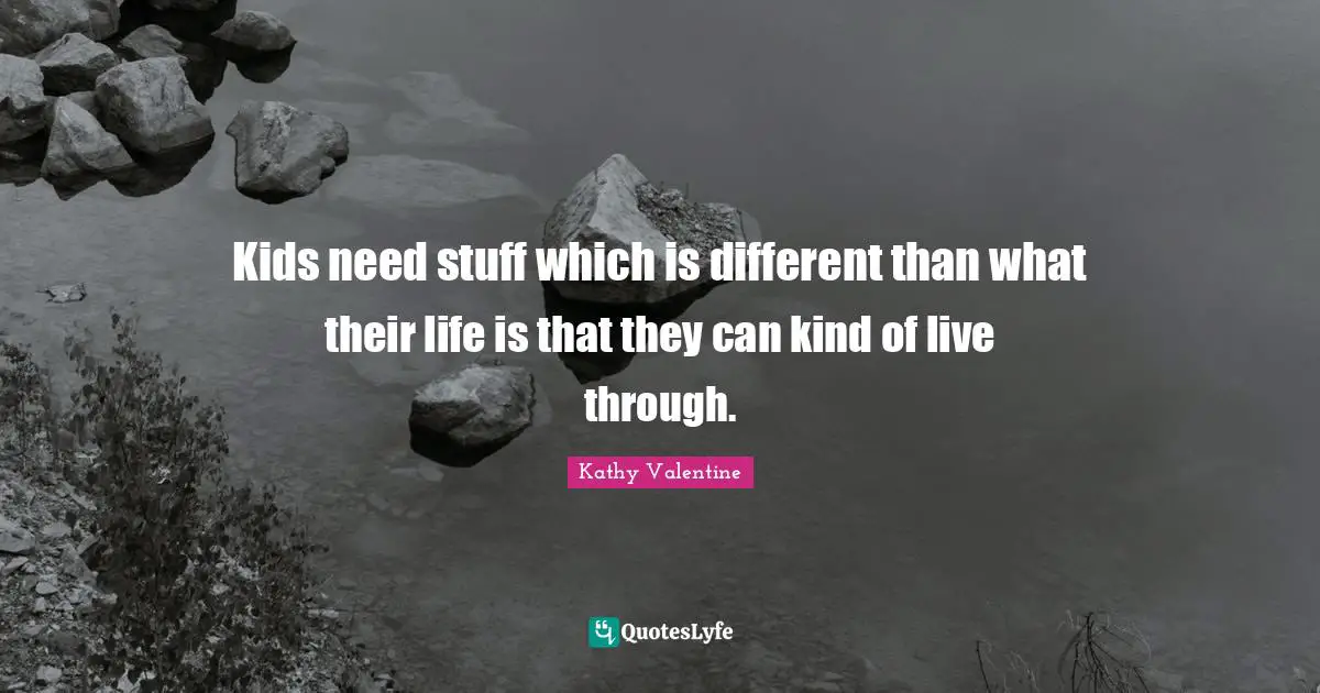 Kids need stuff which is different than what their life is that they can kind of live through.