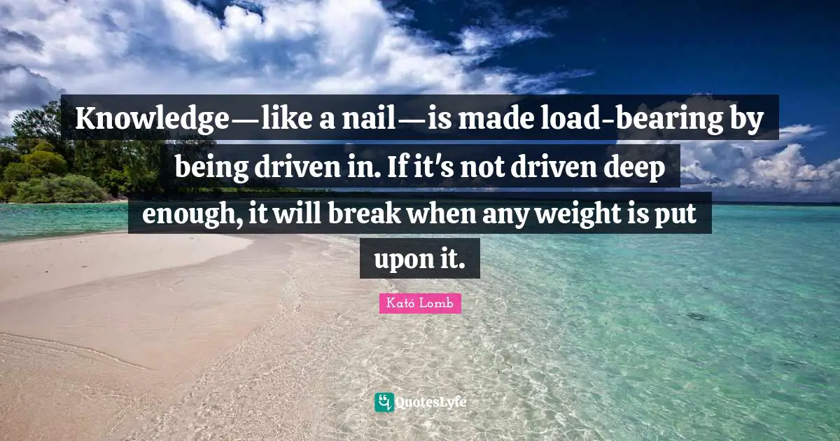 Knowledge—like a nail—is made load-bearing by being driven in. If it's not driven deep enough, it will break when any weight is put upon it.