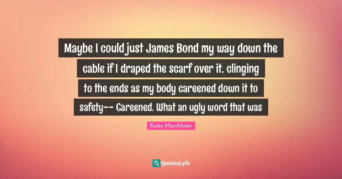 Maybe I could just James Bond my way down the cable if I draped the scarf over it, clinging to the ends as my body careened down it to safety-- Careened. What an ugly word that was