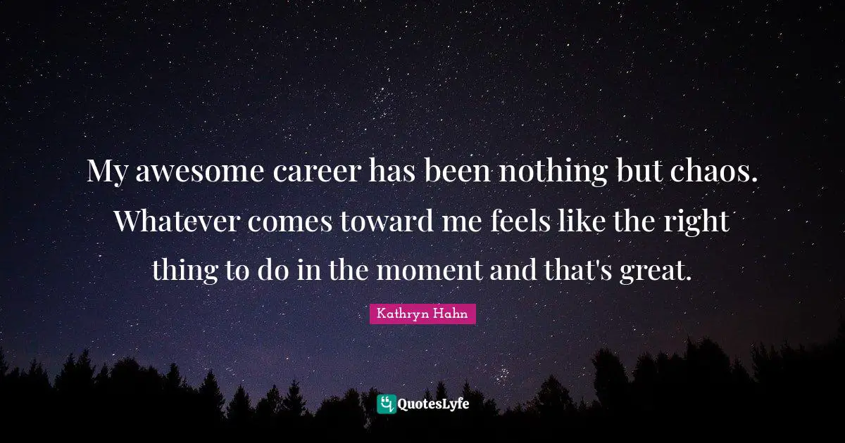 My awesome career has been nothing but chaos. Whatever comes toward me feels like the right thing to do in the moment and that's great.
