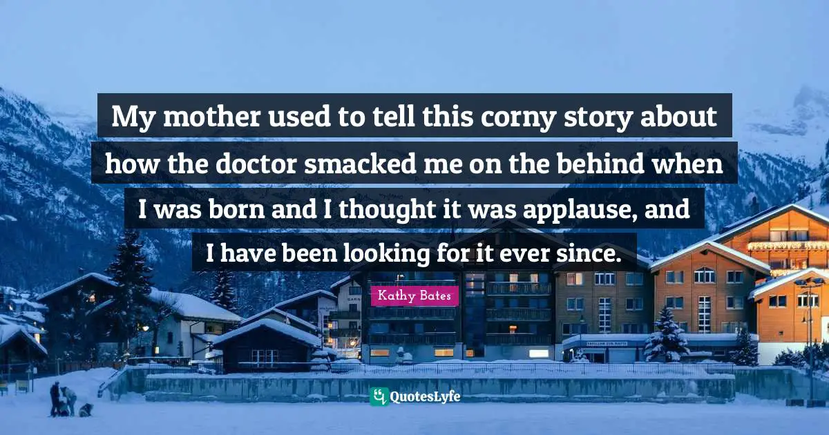 My mother used to tell this corny story about how the doctor smacked me on the behind when I was born and I thought it was applause, and I have been looking for it ever since.