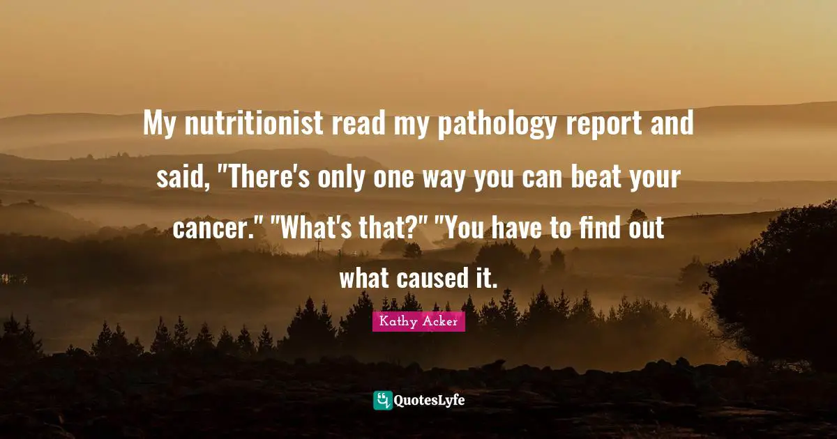 Kathy Acker Quotes: "My nutritionist read my pathology report and said, "There's only one way you can beat your cancer." "What's that?" "You have to find out what caused it."