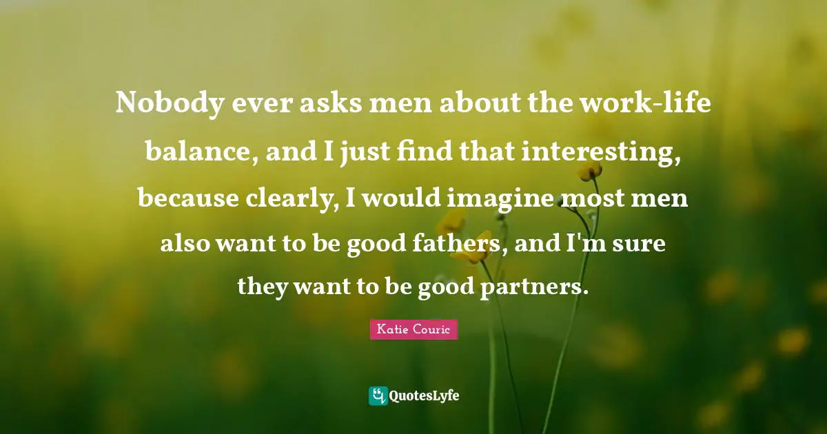 Nobody ever asks men about the work-life balance, and I just find that interesting, because clearly, I would imagine most men also want to be good fathers, and I'm sure they want to be good partners.