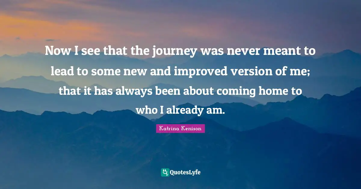 Now I see that the journey was never meant to lead to some new and improved version of me; that it has always been about coming home to who I already am.