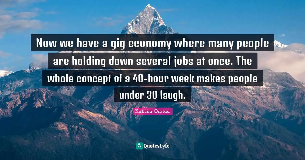 Now we have a gig economy where many people are holding down several jobs at once. The whole concept of a 40-hour week makes people under 30 laugh.