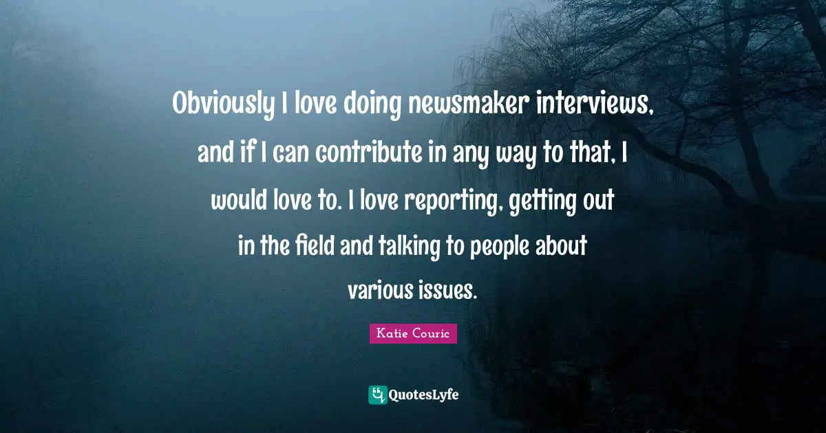 Obviously I love doing newsmaker interviews, and if I can contribute in any way to that, I would love to. I love reporting, getting out in the field and talking to people about various issues.