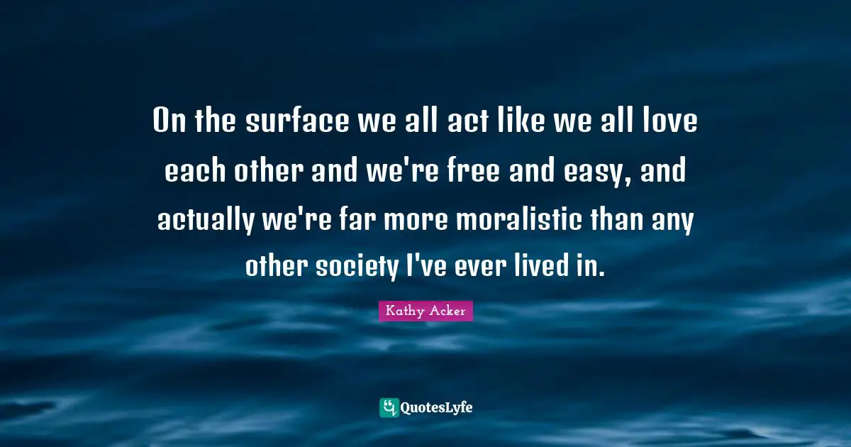 Kathy Acker Quotes: "On the surface we all act like we all love each other and we're free and easy, and actually we're far more moralistic than any other society I've ever lived in."
