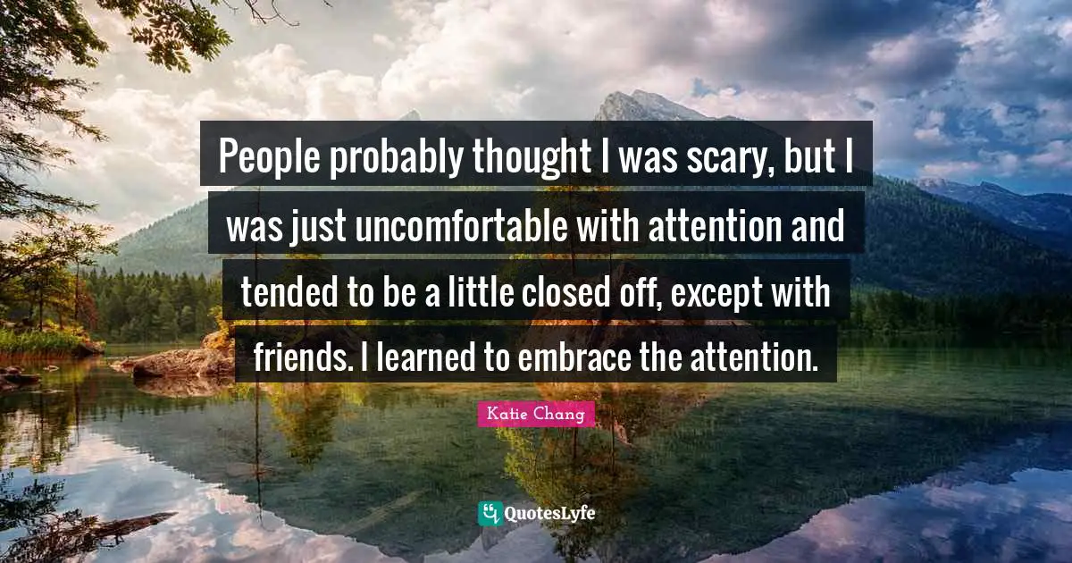 People probably thought I was scary, but I was just uncomfortable with attention and tended to be a little closed off, except with friends. I learned to embrace the attention.