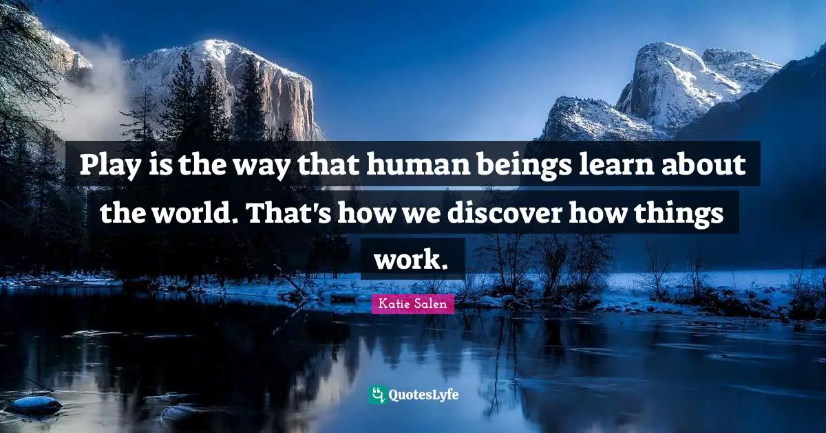 Play is the way that human beings learn about the world. That's how we discover how things work.