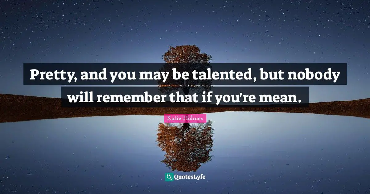 Pretty, and you may be talented, but nobody will remember that if you're mean.