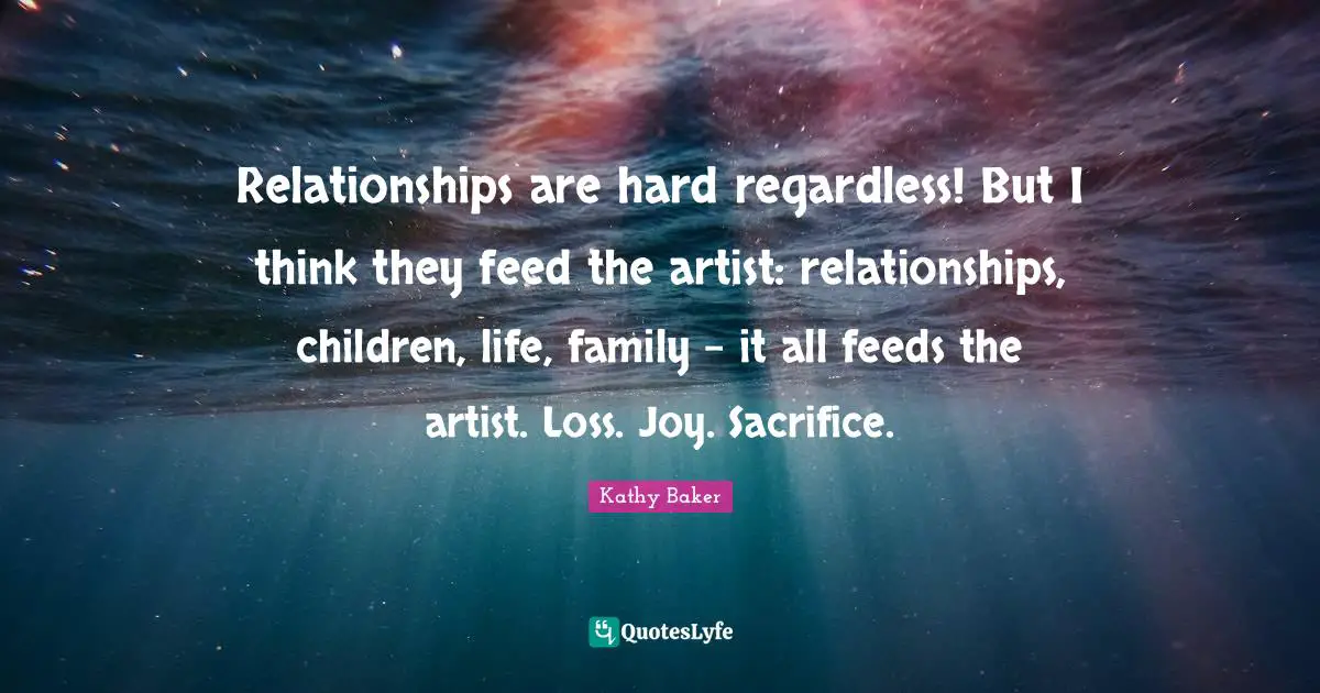 Relationships are hard regardless! But I think they feed the artist: relationships, children, life, family - it all feeds the artist. Loss. Joy. Sacrifice.