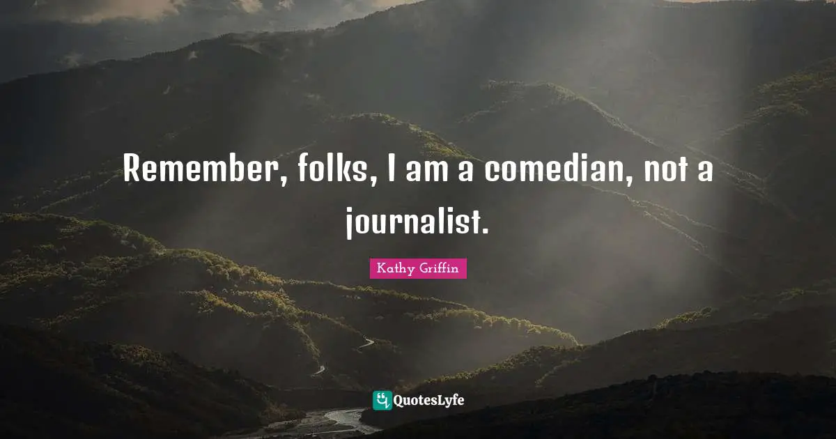 Remember, folks, I am a comedian, not a journalist.