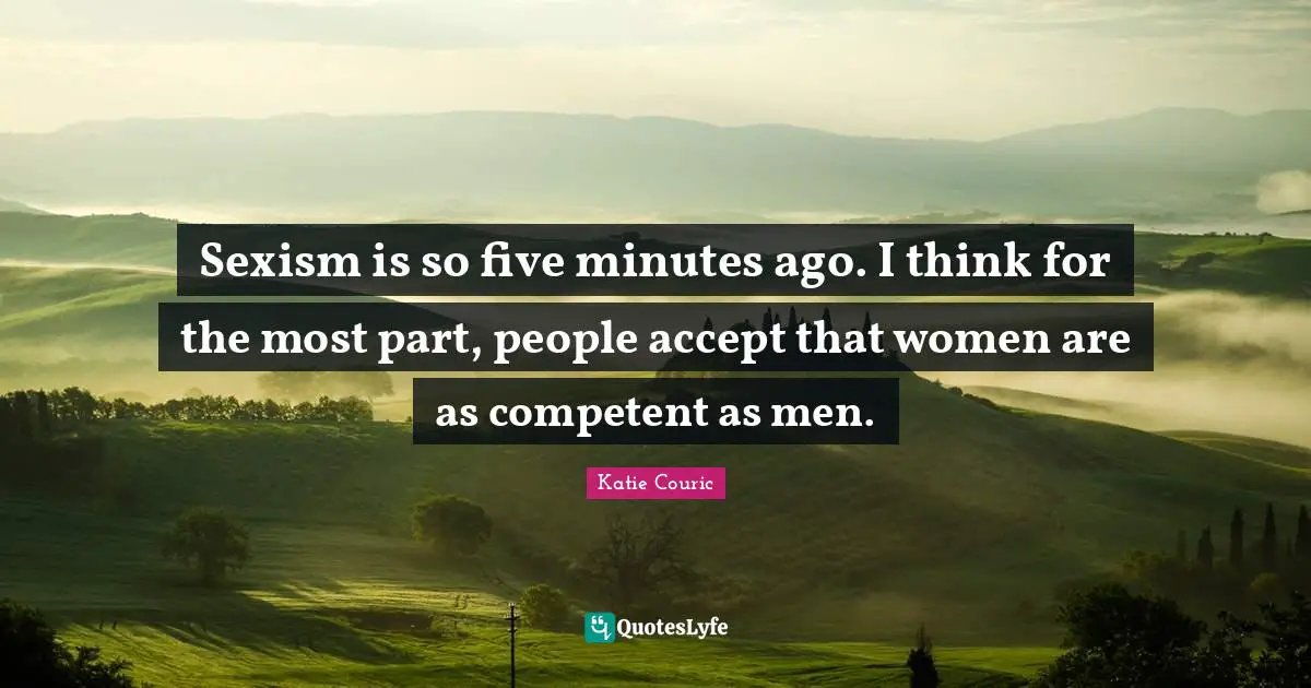 Competent Quotes: "Sexism is so five minutes ago. I think for the most part, people accept that women are as competent as men."