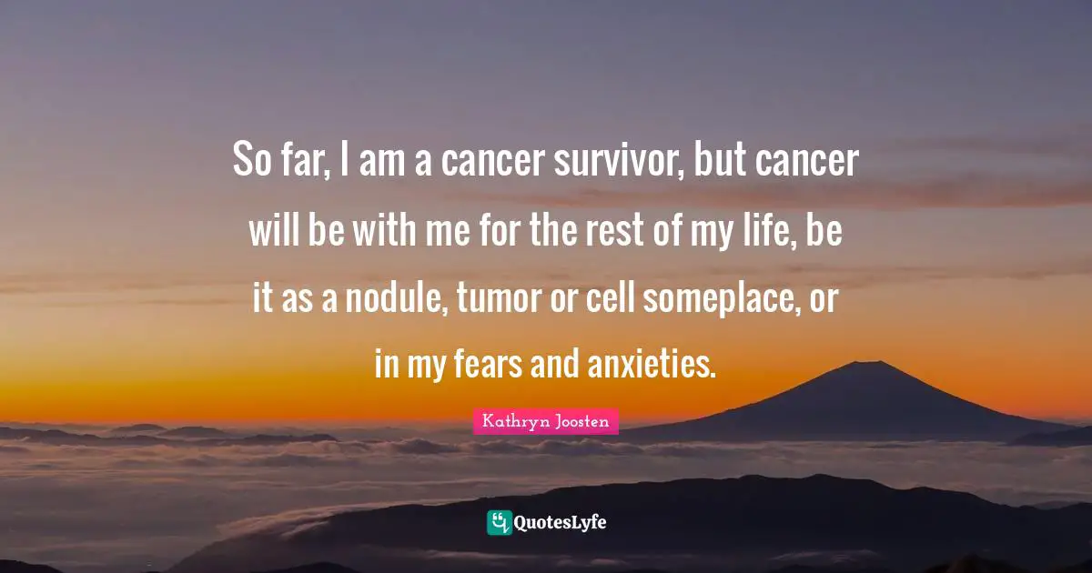 So far, I am a cancer survivor, but cancer will be with me for the rest of my life, be it as a nodule, tumor or cell someplace, or in my fears and anxieties.