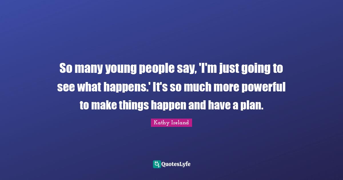So many young people say, 'I'm just going to see what happens.' It's so much more powerful to make things happen and have a plan.