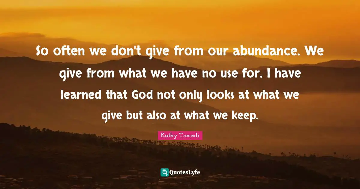 So often we don't give from our abundance. We give from what we have no use for. I have learned that God not only looks at what we give but also at what we keep.