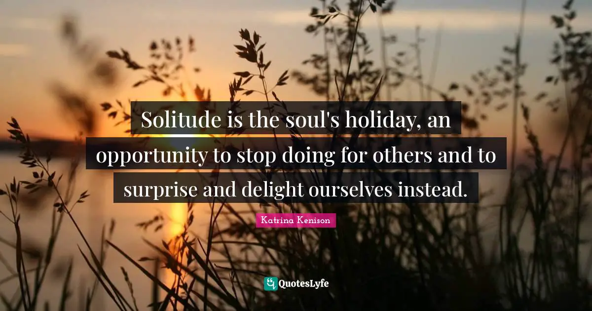 Solitude is the soul's holiday, an opportunity to stop doing for others and to surprise and delight ourselves instead.