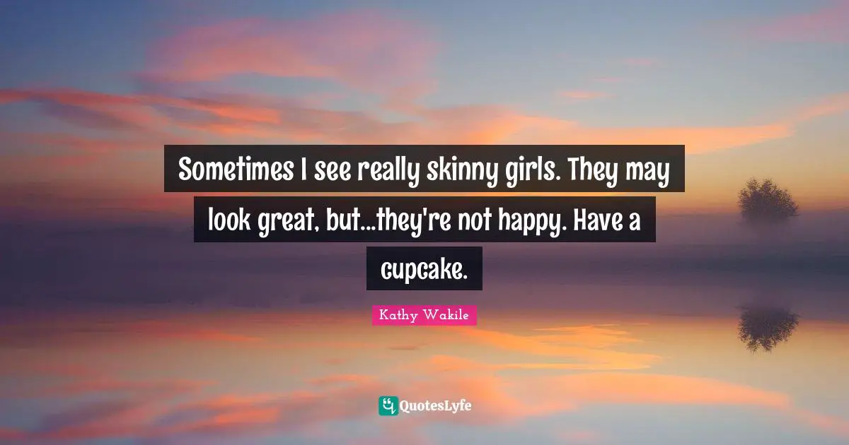Sometimes I see really skinny girls. They may look great, but...they're not happy. Have a cupcake.