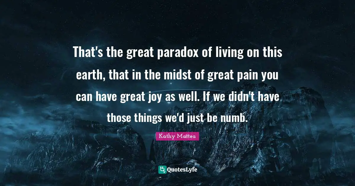 That's the great paradox of living on this earth, that in the midst of great pain you can have great joy as well. If we didn't have those things we'd just be numb.