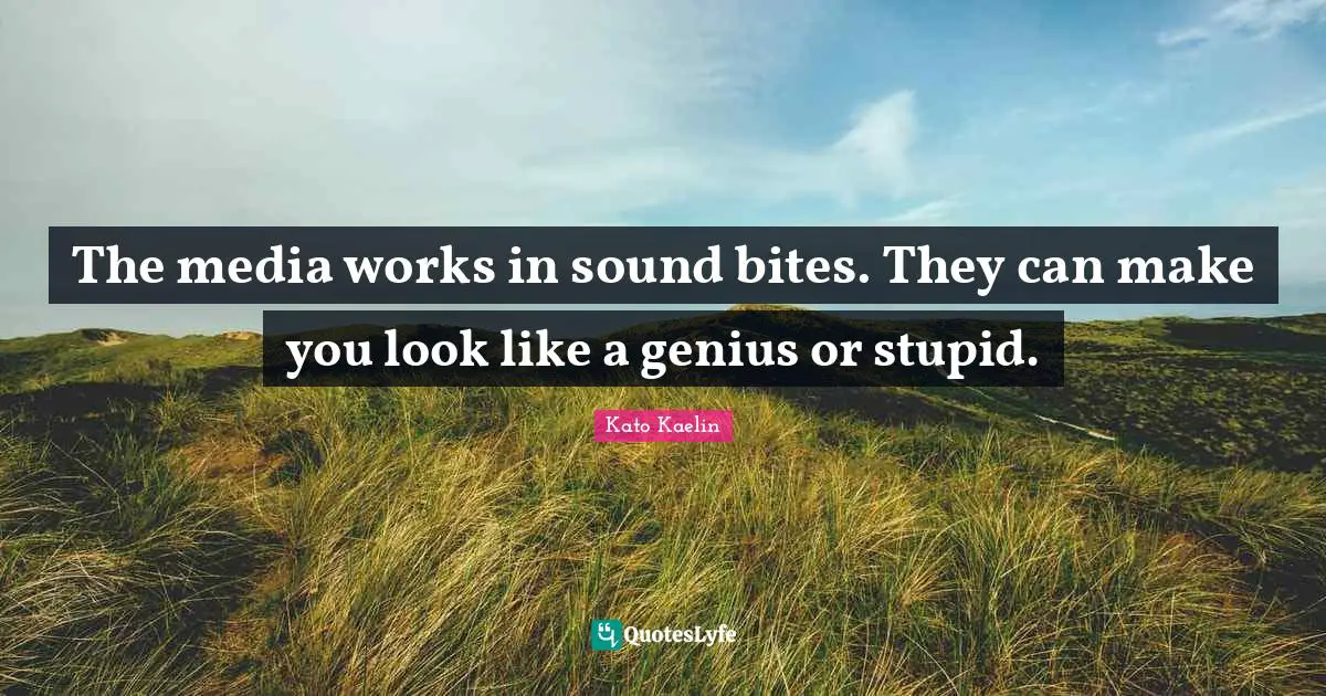 The media works in sound bites. They can make you look like a genius or stupid.