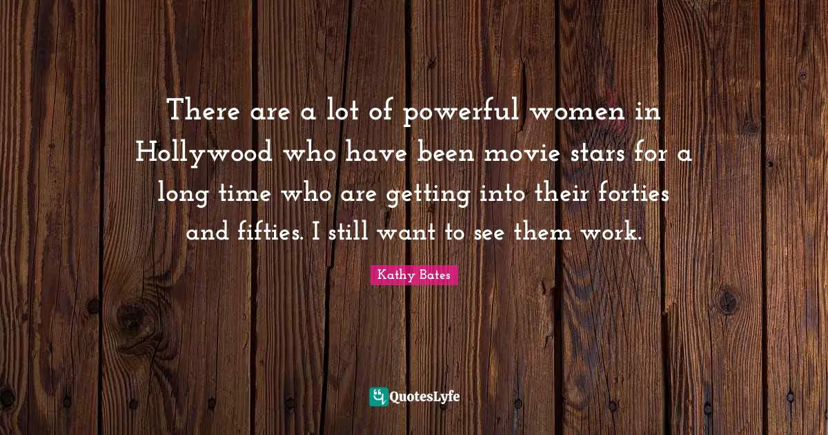 There are a lot of powerful women in Hollywood who have been movie stars for a long time who are getting into their forties and fifties. I still want to see them work.