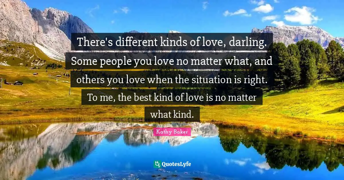 There's different kinds of love, darling. Some people you love no matter what, and others you love when the situation is right. To me, the best kind of love is no matter what kind.