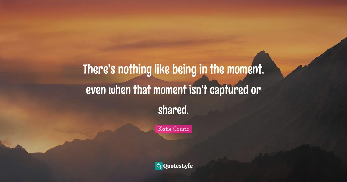 There's nothing like being in the moment, even when that moment isn't captured or shared.
