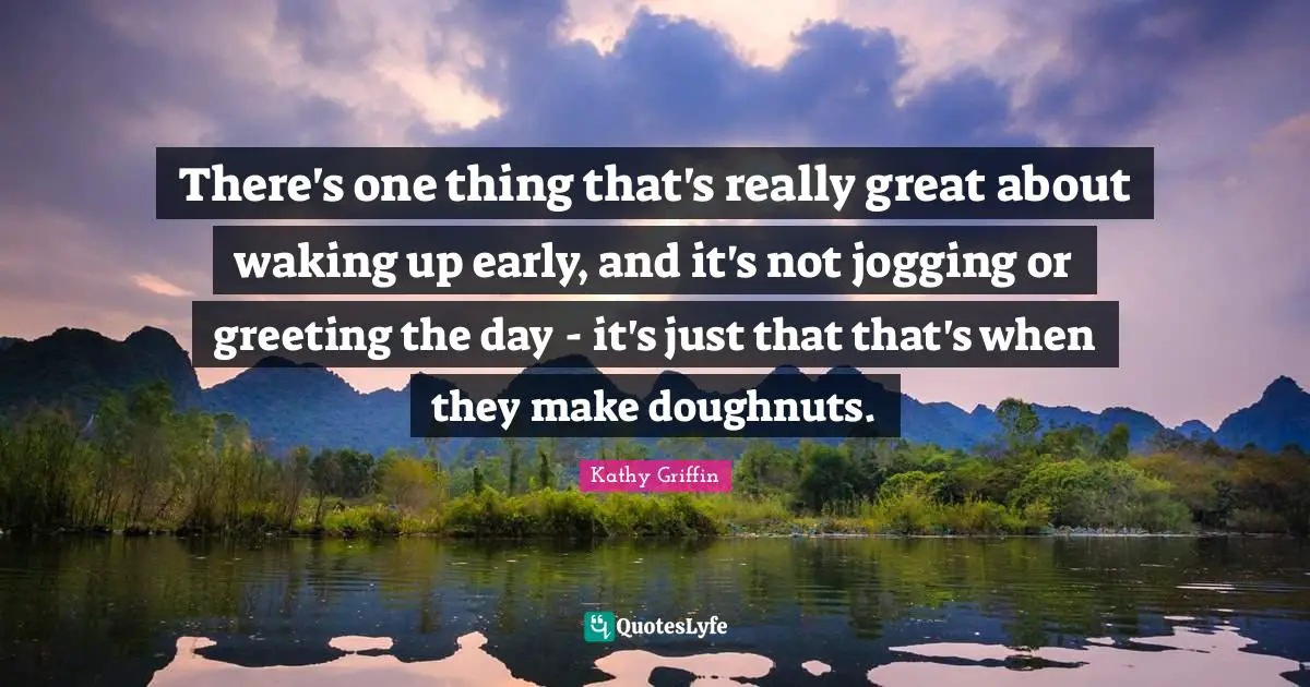 There's one thing that's really great about waking up early, and it's not jogging or greeting the day - it's just that that's when they make doughnuts.
