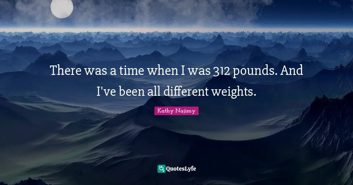 There was a time when I was 312 pounds. And I've been all different weights.