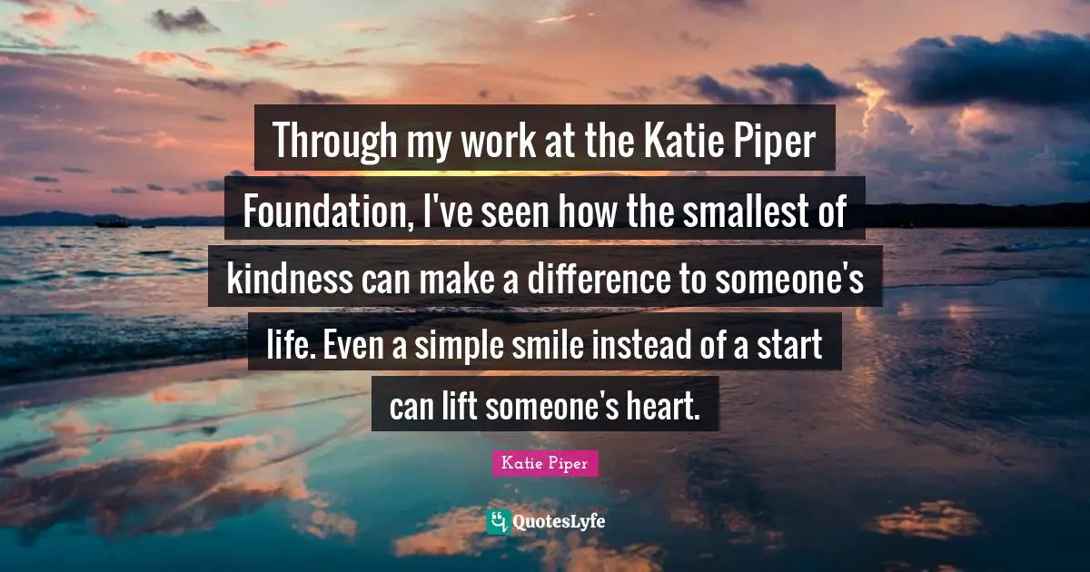Through my work at the Katie Piper Foundation, I've seen how the smallest of kindness can make a difference to someone's life. Even a simple smile instead of a start can lift someone's heart.