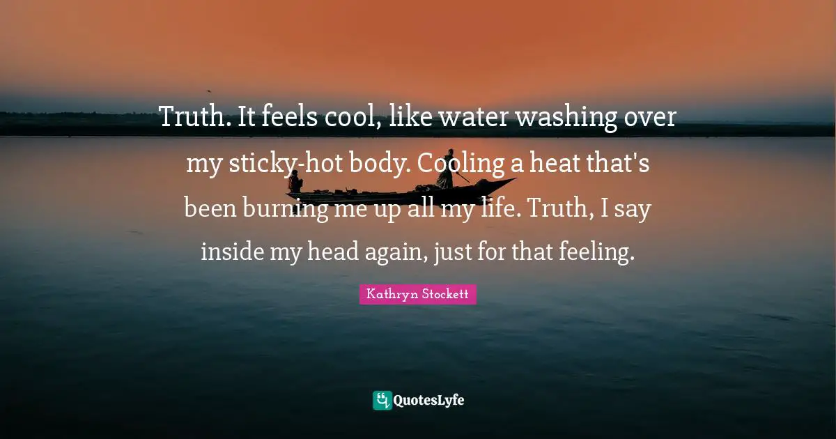 Truth. It feels cool, like water washing over my sticky-hot body. Cooling a heat that's been burning me up all my life. Truth, I say inside my head again, just for that feeling.