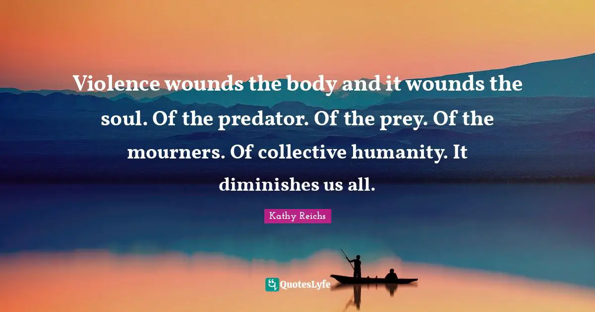 Violence wounds the body and it wounds the soul. Of the predator. Of the prey. Of the mourners. Of collective humanity. It diminishes us all.