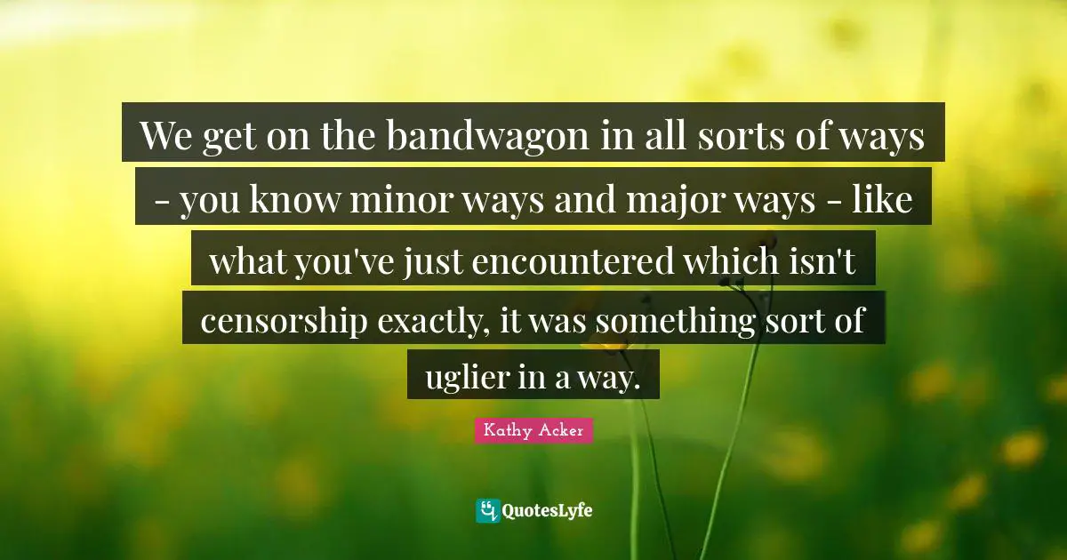 Kathy Acker Quotes: "We get on the bandwagon in all sorts of ways - you know minor ways and major ways - like what you've just encountered which isn't censorship exactly, it was something sort of uglier in a way."